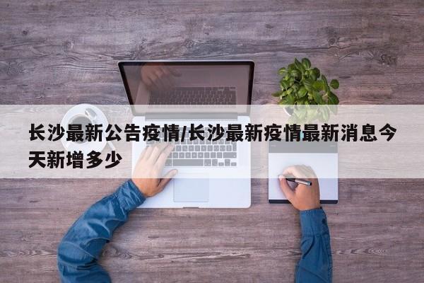 长沙最新公告疫情/长沙最新疫情最新消息今天新增多少