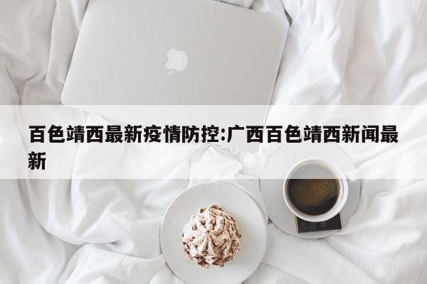 百色靖西最新疫情防控:广西百色靖西新闻最新