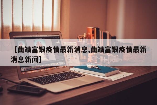 【曲靖富银疫情最新消息,曲靖富银疫情最新消息新闻】