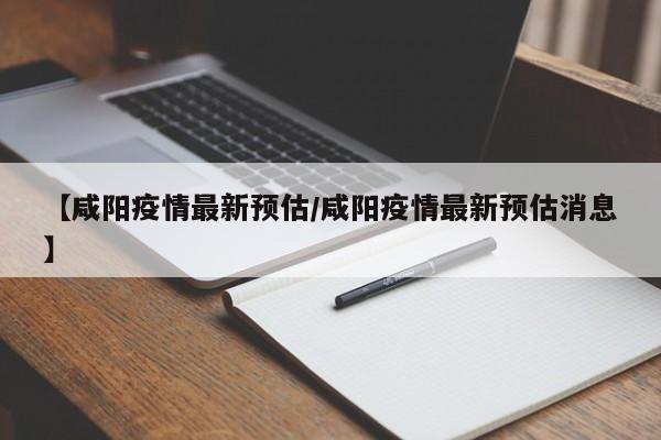 【咸阳疫情最新预估/咸阳疫情最新预估消息】