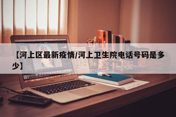 【河上区最新疫情/河上卫生院电话号码是多少】