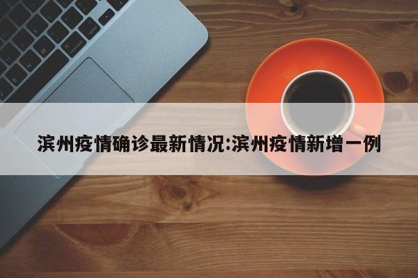 滨州疫情确诊最新情况:滨州疫情新增一例