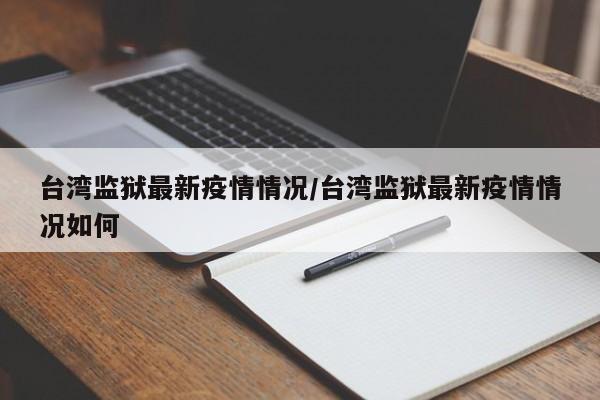 台湾监狱最新疫情情况/台湾监狱最新疫情情况如何