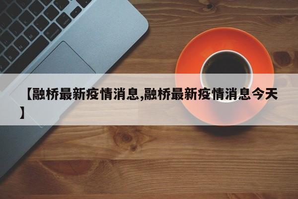 【融桥最新疫情消息,融桥最新疫情消息今天】