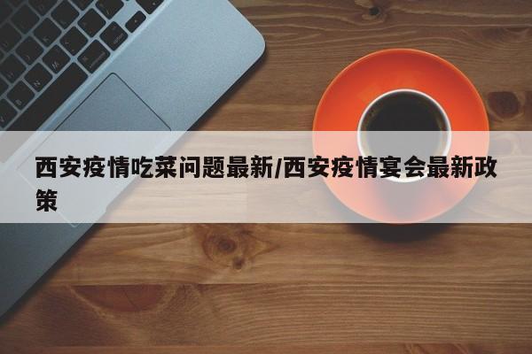 西安疫情吃菜问题最新/西安疫情宴会最新政策