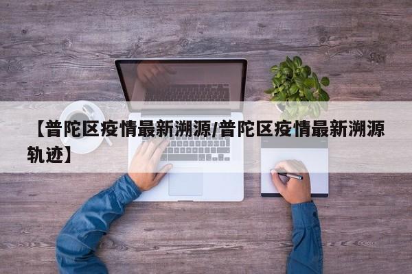 【普陀区疫情最新溯源/普陀区疫情最新溯源轨迹】