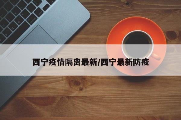 西宁疫情隔离最新/西宁最新防疫