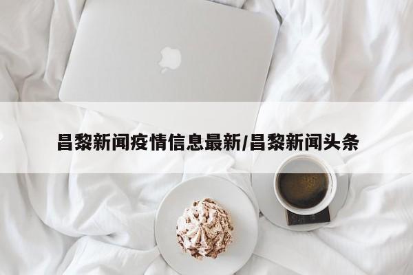 昌黎新闻疫情信息最新/昌黎新闻头条