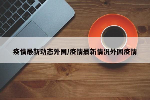 疫情最新动态外国/疫情最新情况外国疫情