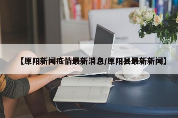 【原阳新闻疫情最新消息/原阳县最新新闻】