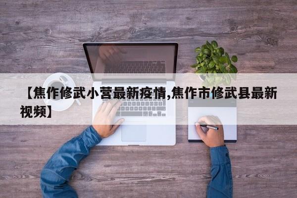【焦作修武小营最新疫情,焦作市修武县最新视频】