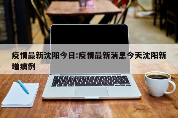疫情最新沈阳今日:疫情最新消息今天沈阳新增病例