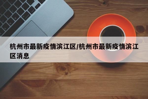 杭州市最新疫情滨江区/杭州市最新疫情滨江区消息
