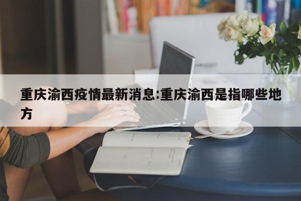 重庆渝西疫情最新消息:重庆渝西是指哪些地方