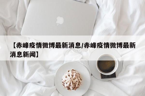 【赤峰疫情微博最新消息/赤峰疫情微博最新消息新闻】