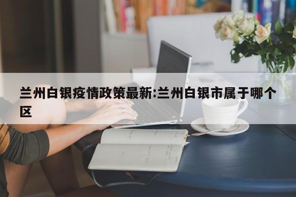 兰州白银疫情政策最新:兰州白银市属于哪个区