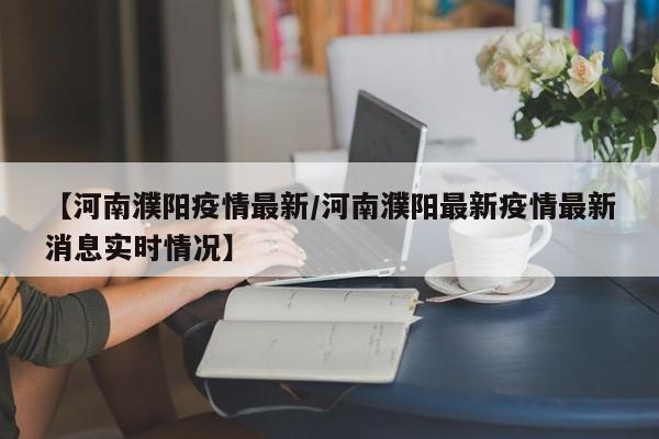 【河南濮阳疫情最新/河南濮阳最新疫情最新消息实时情况】