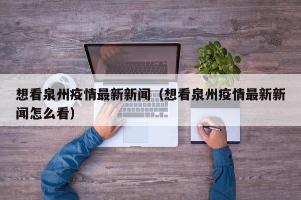 想看泉州疫情最新新闻(想看泉州疫情最新新闻怎么看)