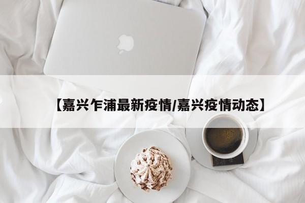 【嘉兴乍浦最新疫情/嘉兴疫情动态】