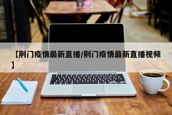 【荆门疫情最新直播/荆门疫情最新直播视频】