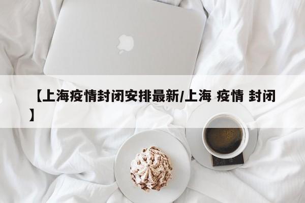 【上海疫情封闭安排最新/上海 疫情 封闭】