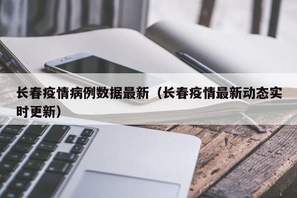 长春疫情病例数据最新(长春疫情最新动态实时更新)