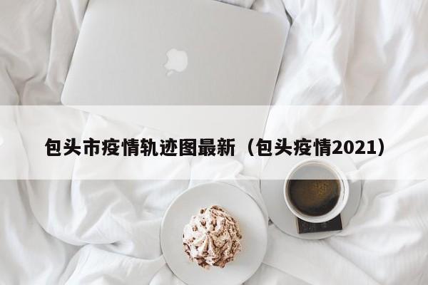包头市疫情轨迹图最新(包头疫情2021)