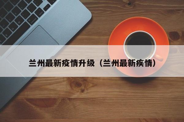 兰州最新疫情升级(兰州最新疾情)