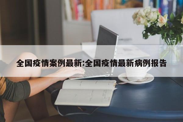 全国疫情案例最新:全国疫情最新病例报告