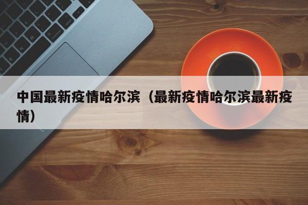 中国最新疫情哈尔滨(最新疫情哈尔滨最新疫情)