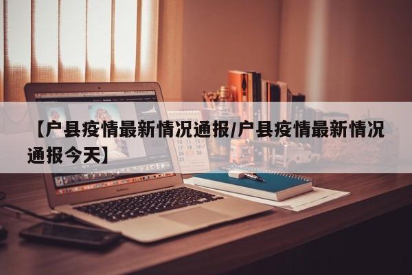 【户县疫情最新情况通报/户县疫情最新情况通报今天】