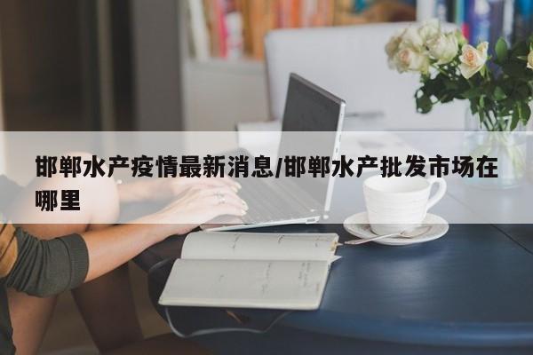 邯郸水产疫情最新消息/邯郸水产批发市场在哪里