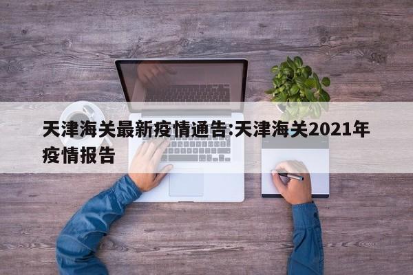 天津海关最新疫情通告:天津海关2021年疫情报告