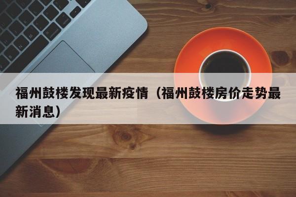 福州鼓楼发现最新疫情(福州鼓楼房价走势最新消息)