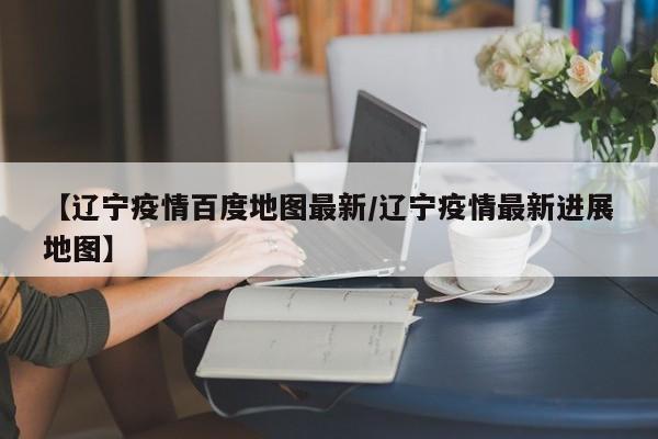 【辽宁疫情百度地图最新/辽宁疫情最新进展地图】