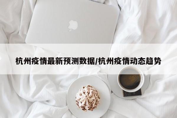 杭州疫情最新预测数据/杭州疫情动态趋势