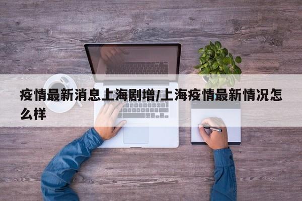 疫情最新消息上海剧增/上海疫情最新情况怎么样