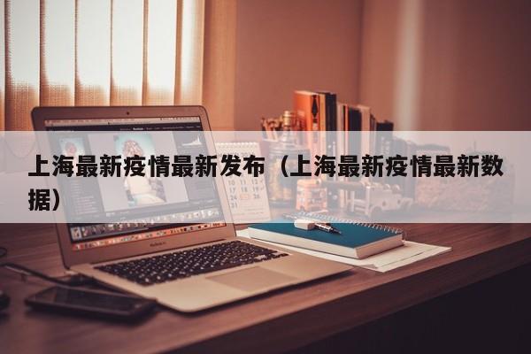 上海最新疫情最新发布(上海最新疫情最新数据)