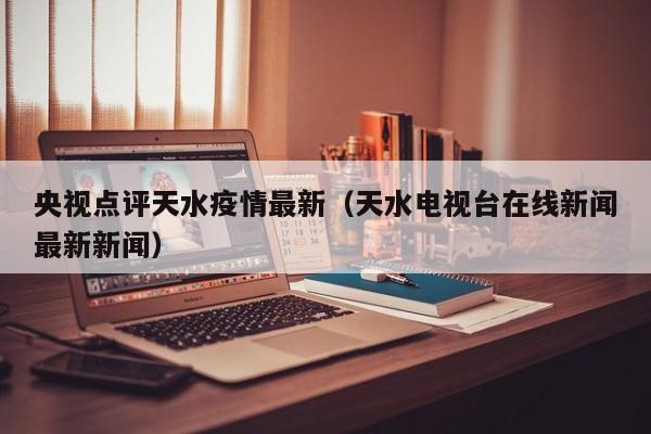 央视点评天水疫情最新(天水电视台在线新闻最新新闻)