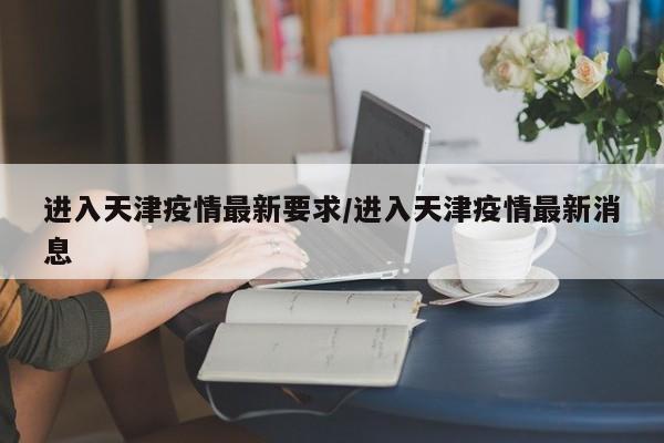 进入天津疫情最新要求/进入天津疫情最新消息