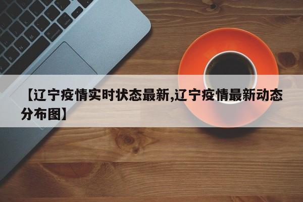 【辽宁疫情实时状态最新,辽宁疫情最新动态分布图】