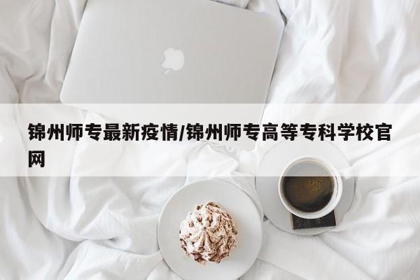 锦州师专最新疫情/锦州师专高等专科学校官网