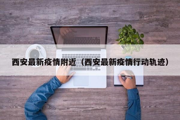 西安最新疫情附近(西安最新疫情行动轨迹)