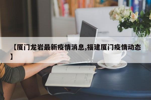 【厦门龙岩最新疫情消息,福建厦门疫情动态】