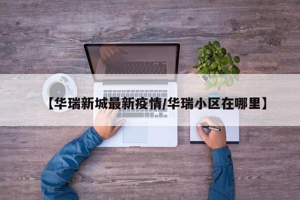 【华瑞新城最新疫情/华瑞小区在哪里】