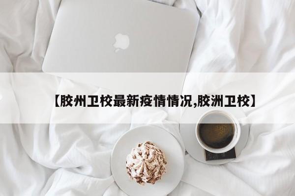 【胶州卫校最新疫情情况,胶洲卫校】