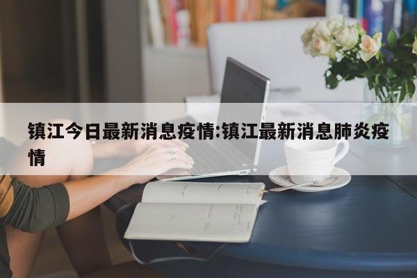 镇江今日最新消息疫情:镇江最新消息肺炎疫情